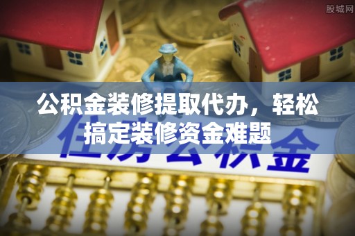 梅山公积金装修提取代办，轻松搞定装修资金难题
