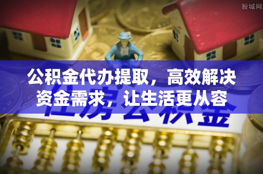 梅山公积金代办提取，高效解决资金需求，让生活更从容