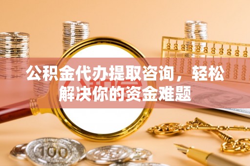 梅山公积金代办提取咨询，轻松解决你的资金难题