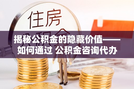 梅山揭秘公积金的隐藏价值——如何通过 公积金咨询代办提取 优化财富管理