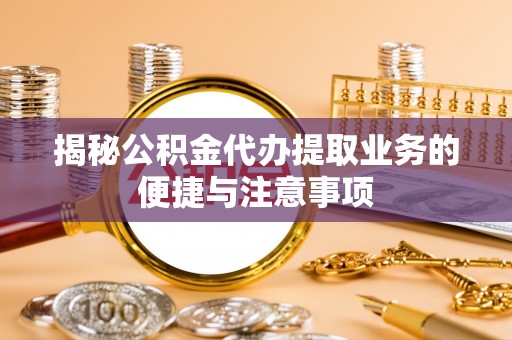 梅山揭秘公积金代办提取业务的便捷与注意事项
