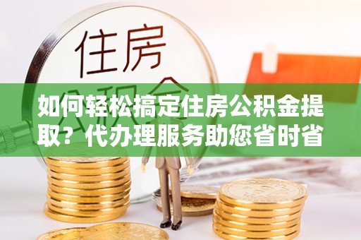 梅山如何轻松搞定住房公积金提取？代办理服务助您省时省力