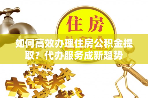 梅山如何高效办理住房公积金提取？代办服务成新趋势