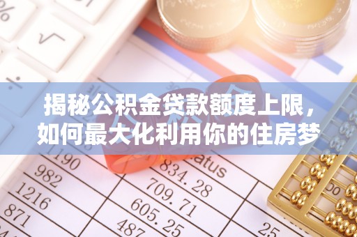 梅山揭秘公积金贷款额度上限，如何最大化利用你的住房梦想资金？