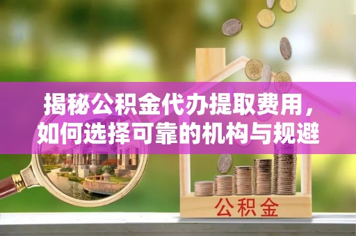 梅山揭秘公积金代办提取费用，如何选择可靠的机构与规避潜在风险