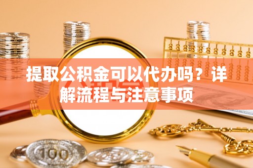梅山提取公积金可以代办吗？详解流程与注意事项