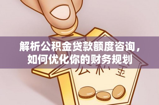 梅山解析公积金贷款额度咨询，如何优化你的财务规划