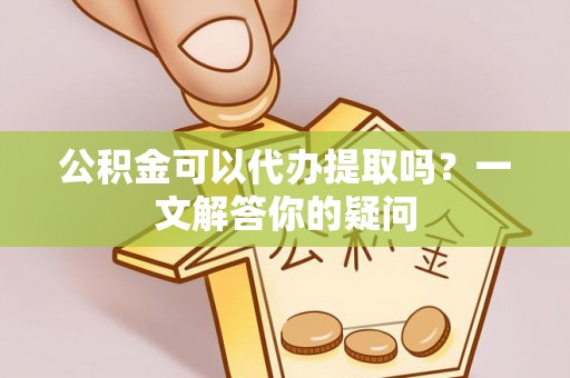 梅山公积金可以代办提取吗？一文解答你的疑问