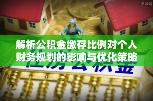 梅山解析公积金缴存比例对个人财务规划的影响与优化策略