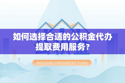 梅山如何选择合适的公积金代办提取费用服务？