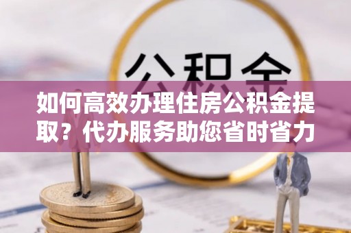 梅山如何高效办理住房公积金提取？代办服务助您省时省力