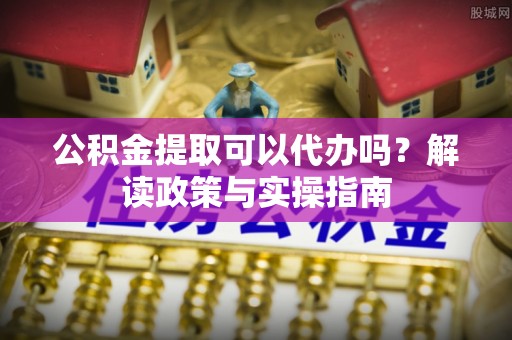 梅山公积金提取可以代办吗？解读政策与实操指南