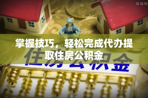 梅山掌握技巧，轻松完成代办提取住房公积金