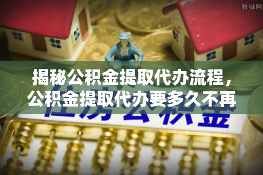 梅山揭秘公积金提取代办流程，公积金提取代办要多久不再迷茫