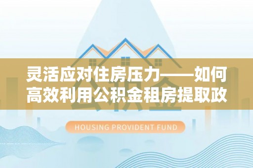 梅山灵活应对住房压力——如何高效利用公积金租房提取政策