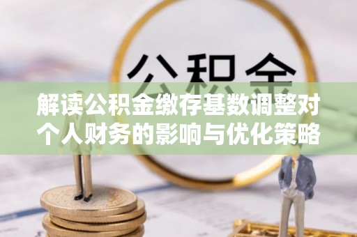 梅山解读公积金缴存基数调整对个人财务的影响与优化策略