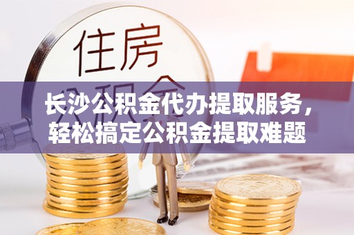 梅山长沙公积金代办提取服务，轻松搞定公积金提取难题