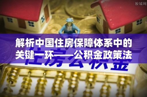 梅山解析中国住房保障体系中的关键一环——公积金政策法规的演变与影响