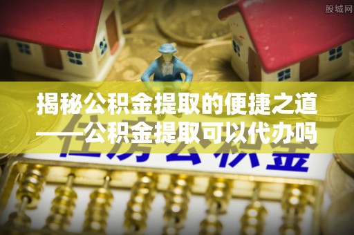 梅山揭秘公积金提取的便捷之道——公积金提取可以代办吗？