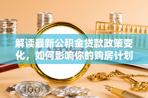 梅山解读最新公积金贷款政策变化，如何影响你的购房计划？
