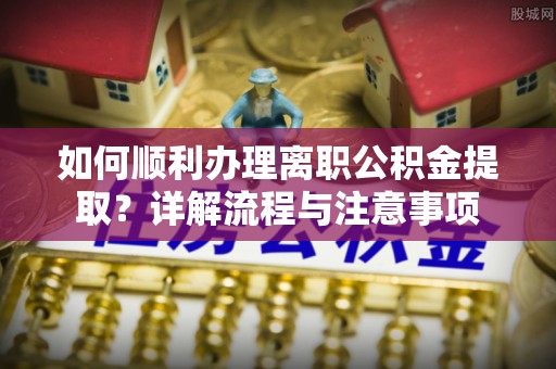 梅山如何顺利办理离职公积金提取？详解流程与注意事项