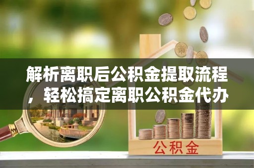 梅山解析离职后公积金提取流程，轻松搞定离职公积金代办提取手续