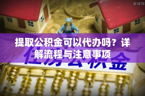 梅山提取公积金可以代办吗？详解流程与注意事项