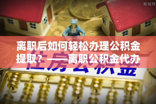 梅山离职后如何轻松办理公积金提取？——离职公积金代办提取服务详解