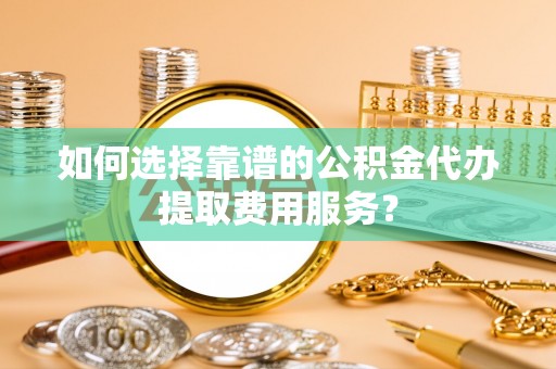 梅山如何选择靠谱的公积金代办提取费用服务？