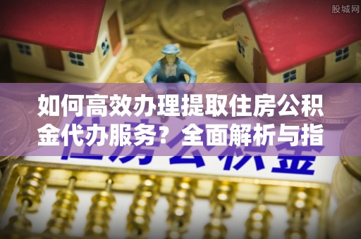梅山如何高效办理提取住房公积金代办服务？全面解析与指南