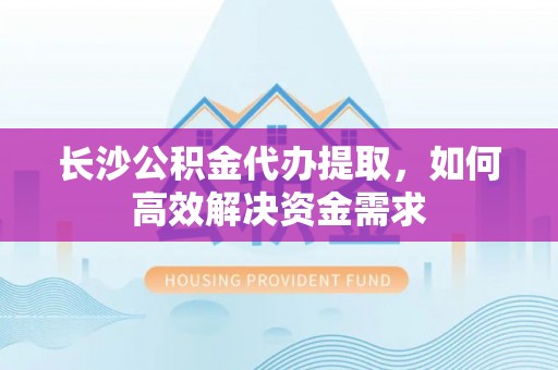 梅山长沙公积金代办提取，如何高效解决资金需求