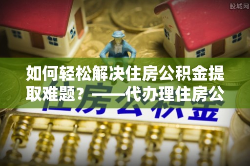 梅山如何轻松解决住房公积金提取难题？——代办理住房公积金提取服务解析