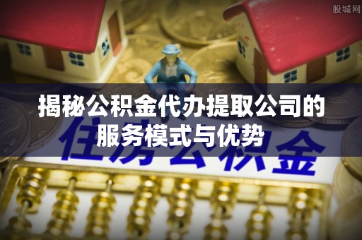 梅山揭秘公积金代办提取公司的服务模式与优势