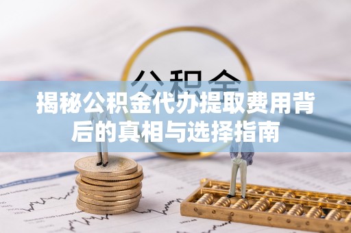 梅山揭秘公积金代办提取费用背后的真相与选择指南