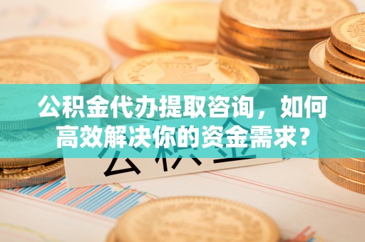 梅山公积金代办提取咨询，如何高效解决你的资金需求？