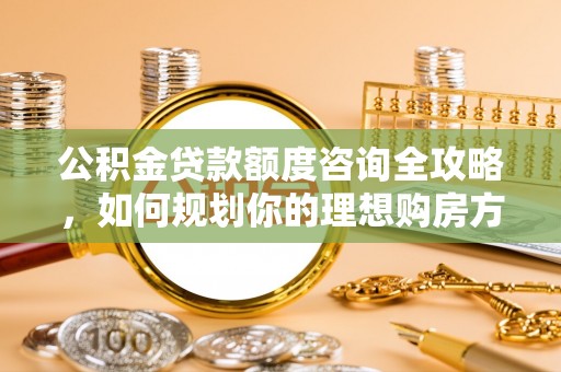 梅山公积金贷款额度咨询全攻略，如何规划你的理想购房方案