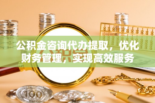 梅山公积金咨询代办提取，优化财务管理，实现高效服务