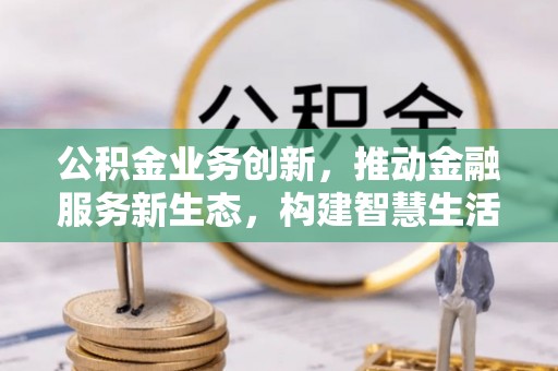 梅山公积金业务创新，推动金融服务新生态，构建智慧生活新未来