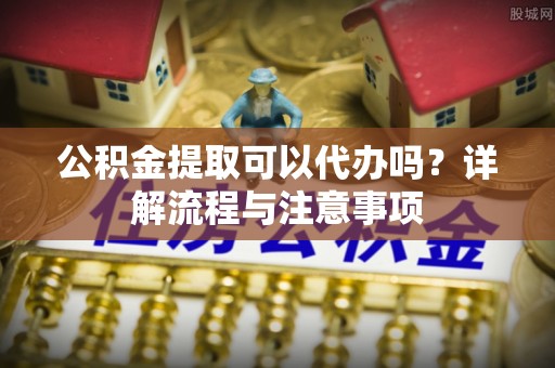 梅山公积金提取可以代办吗？详解流程与注意事项