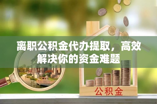 梅山离职公积金代办提取，高效解决你的资金难题