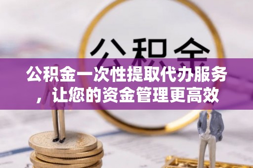 梅山公积金一次性提取代办服务，让您的资金管理更高效