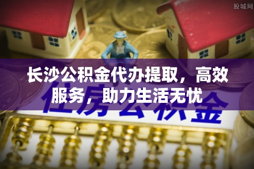梅山长沙公积金代办提取，高效服务，助力生活无忧