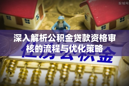 梅山深入解析公积金贷款资格审核的流程与优化策略