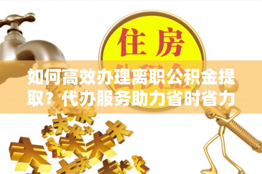 梅山如何高效办理离职公积金提取？代办服务助力省时省力