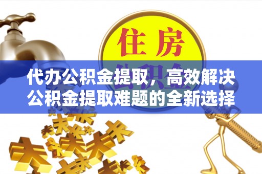 梅山代办公积金提取，高效解决公积金提取难题的全新选择