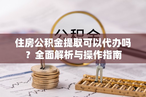 梅山住房公积金提取可以代办吗？全面解析与操作指南