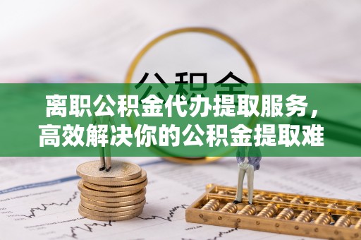 梅山离职公积金代办提取服务，高效解决你的公积金提取难题