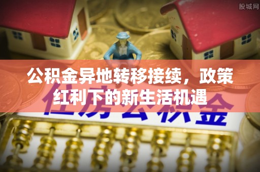梅山公积金异地转移接续，政策红利下的新生活机遇