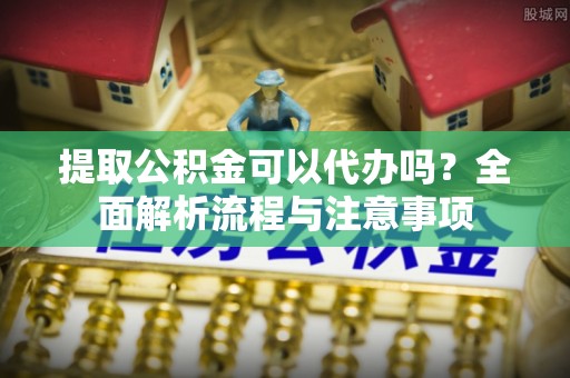 梅山提取公积金可以代办吗？全面解析流程与注意事项