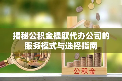梅山揭秘公积金提取代办公司的服务模式与选择指南
